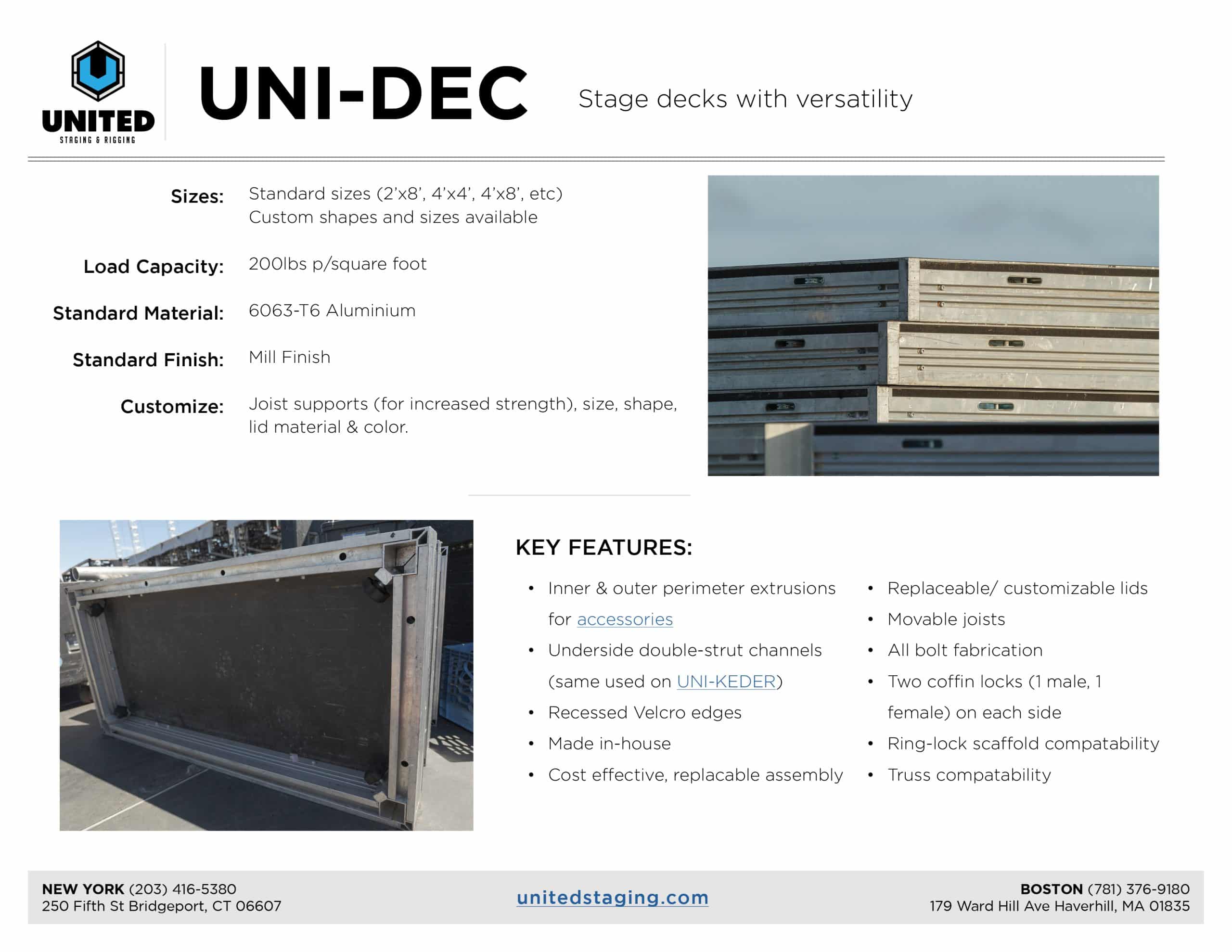 PDF page about UNI-DEC. it shows two photos of UNI-DEC and the words say: uni-dec. stage decks with versatility. Then it talks about its specs and features. Sizes: Standard sizes (2’x8’, 4’x4’, 4’x8’, etc) Custom shapes and sizes available Load Capacity: 200lbs p/square foot Standard Material: 6063-T6 Aluminium Standard Finish: Mill Finish: Joist supports (for increased strength), Customize: size, shape, lid material & color. Key Features: •Inner & outer perimeter extrusions for accessories • Underside double-strut channels (same used on UNI-KEDER) • Recessed Velcro edges • Made in-house • Cost effective, replacable assembly • Replaceable/ customizable lids • Movable joists • All bolt fabrication • Two coffin locks (1 male, 1 female) on each side • Ring-lock scaffold compatability • Truss compatability