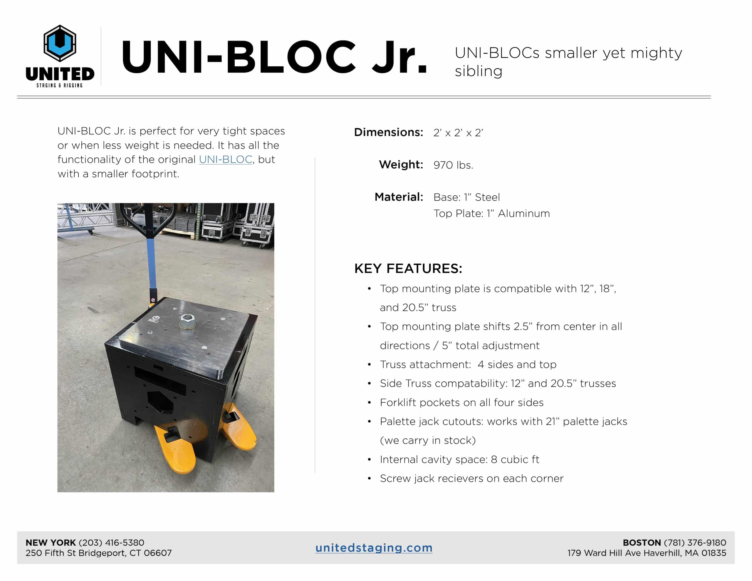IMage of the pdf page about uni-bloc jr. Says: UNI-BLOC Jr. UNI-BLOCs smaller yet mighty sibling UNI-BLOC Jr. is perfect for very tight spaces or when less weight is needed. It has all the functionality of the original UNI-BLOC, but with a smaller footprint. KEY FEATURES: • Top mounting plate is compatible with 12”, 18”, and 20.5” truss • Top mounting plate shifts 2.5” from center in all directions / 5” total adjustment • Truss attachment: 4 sides and top • Side Truss compatability: 12” and 20.5” trusses • Forklift pockets on all four sides • Palette jack cutouts: works with 21” palette jacks (we carry in stock) • Internal cavity space: 8 cubic ft • Screw jack recievers on each corner Dimensions: 2’ x 2’ x 2’ Weight: 970 lbs. Material: Base: 1” Steel Top Plate: 1” Aluminum